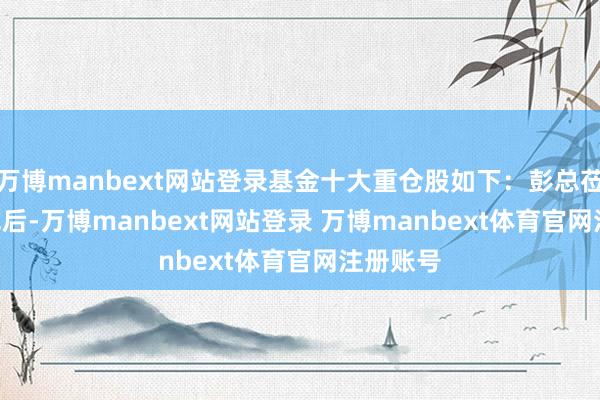 万博manbext网站登录基金十大重仓股如下:彭总莅临 41 军后-万博manbext网站登录 万博manbext体育官网注册账号