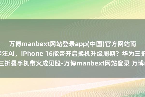 万博manbext网站登录app(中国)官方网站南财全媒当天荐读丨苹果押注AI,iPhone 16能否开启换机升级周期?华为三折叠手机带火成见股-万博manbext网站登录 万博manbext体育官网注册账号