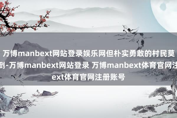万博manbext网站登录娱乐网但朴实勇敢的村民莫得被吓倒-万博manbext网站登录 万博manbext体育官网注册账号