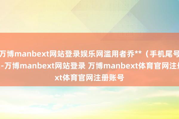 万博manbext网站登录娱乐网滥用者乔**(手机尾号 6322-万博manbext网站登录 万博manbext体育官网注册账号