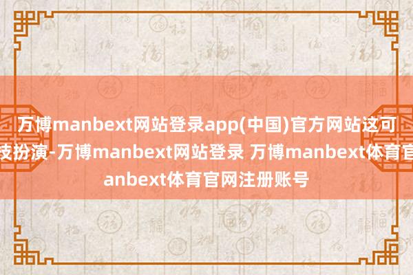 万博manbext网站登录app(中国)官方网站这可不是什么特技扮演-万博manbext网站登录 万博manbext体育官网注册账号
