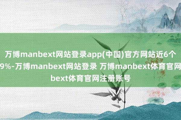 万博manbext网站登录app(中国)官方网站近6个月高潮0.9%-万博manbext网站登录 万博manbext体育官网注册账号