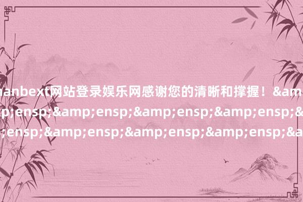 万博manbext网站登录娱乐网感谢您的清晰和撑握！&ensp;&ensp;&ensp;&ensp;&ensp;&ensp;&ensp;&ensp;&ensp;&ensp;&ensp;&ensp;&ensp;&ensp;&ensp;&ensp;&ensp;&ensp;&ensp;&ensp;&ensp;&ensp;&ensp;&ensp;&ensp;&ensp;&ensp;&ensp;&ensp;