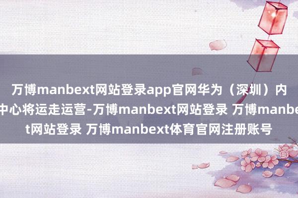 万博manbext网站登录app官网华为(深圳)内行具身智能产业改进中心将运走运营-万博manbext网站登录 万博manbext体育官网注册账号