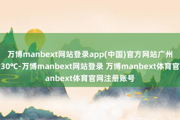万博manbext网站登录app(中国)官方网站广州最高气温逾30℃-万博manbext网站登录 万博manbext体育官网注册账号