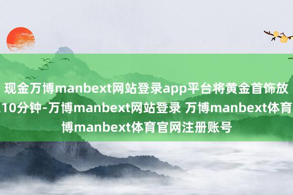 现金万博manbext网站登录app平台将黄金首饰放入溶液中浸泡10分钟-万博manbext网站登录 万博manbext体育官网注册账号