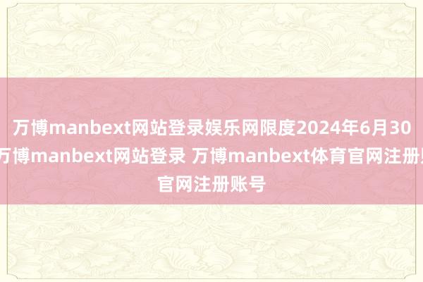万博manbext网站登录娱乐网限度2024年6月30日-万博manbext网站登录 万博manbext体育官网注册账号