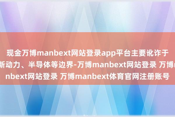 现金万博manbext网站登录app平台主要讹诈于逝世电子、汽车电子、新动力、半导体等边界-万博manbext网站登录 万博manbext体育官网注册账号