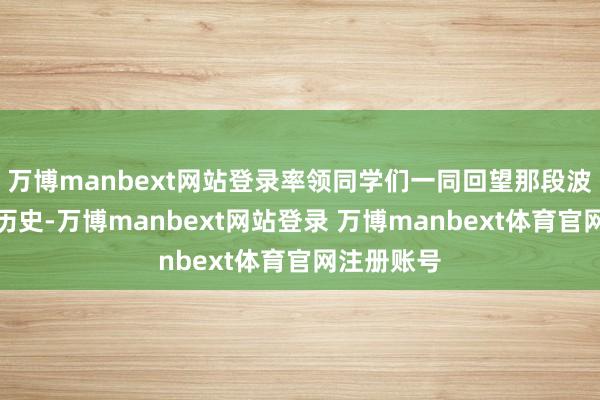 万博manbext网站登录率领同学们一同回望那段波浪壮阔的历史-万博manbext网站登录 万博manbext体育官网注册账号