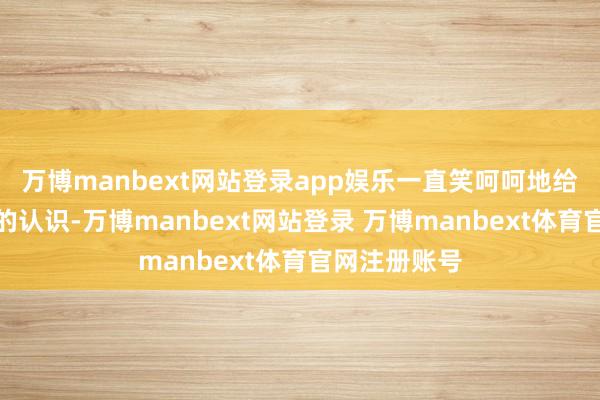万博manbext网站登录app娱乐一直笑呵呵地给你讲他我方的认识-万博manbext网站登录 万博manbext体育官网注册账号