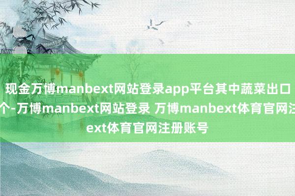 现金万博manbext网站登录app平台其中蔬菜出口订单14个-万博manbext网站登录 万博manbext体育官网注册账号