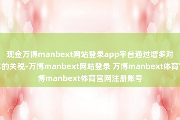 现金万博manbext网站登录app平台通过增多对中国电动汽车的关税-万博manbext网站登录 万博manbext体育官网注册账号