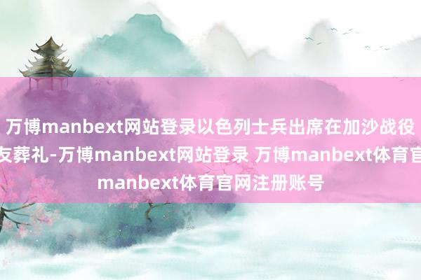 万博manbext网站登录以色列士兵出席在加沙战役中丧生的战友葬礼-万博manbext网站登录 万博manbext体育官网注册账号