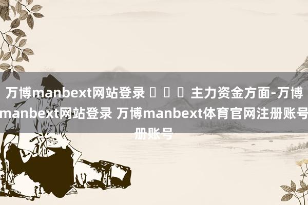 万博manbext网站登录 ​​​主力资金方面-万博manbext网站登录 万博manbext体育官网注册账号