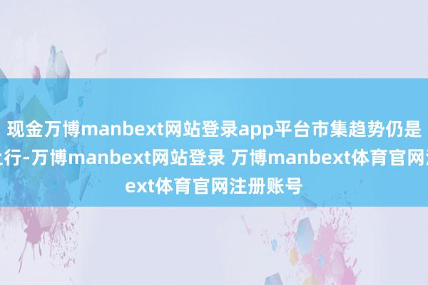 现金万博manbext网站登录app平台市集趋势仍是是颠簸上行-万博manbext网站登录 万博manbext体育官网注册账号