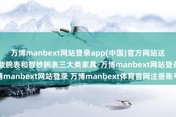 万博manbext网站登录app(中国)官方网站这些建造包括手环、基础款腕表和智妙腕表三大类家具-万博manbext网站登录 万博manbext体育官网注册账号