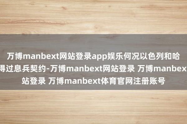 万博manbext网站登录app娱乐何况以色列和哈马斯之间也不是莫得过息兵契约-万博manbext网站登录 万博manbext体育官网注册账号