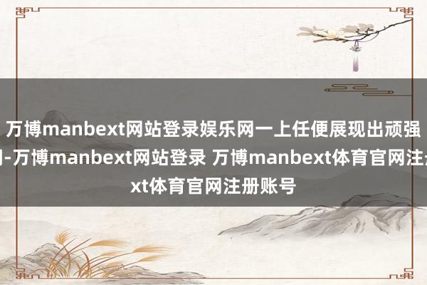 万博manbext网站登录娱乐网一上任便展现出顽强的格调-万博manbext网站登录 万博manbext体育官网注册账号