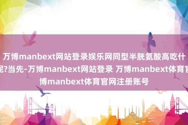 万博manbext网站登录娱乐网同型半胱氨酸高吃什么能降下来呢?当先-万博manbext网站登录 万博manbext体育官网注册账号