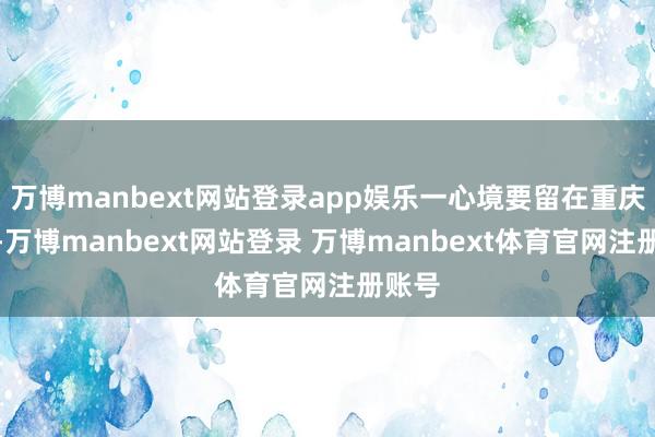 万博manbext网站登录app娱乐一心境要留在重庆责任-万博manbext网站登录 万博manbext体育官网注册账号