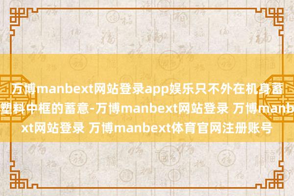 万博manbext网站登录app娱乐只不外在机身蓄意方面领受玻璃机身+塑料中框的蓄意-万博manbext网站登录 万博manbext体育官网注册账号