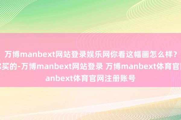 万博manbext网站登录娱乐网你看这幅画怎么样?我成心为你买的-万博manbext网站登录 万博manbext体育官网注册账号