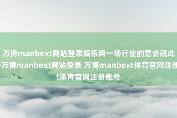万博manbext网站登录娱乐网一场行业的嘉会就此伸开-万博manbext网站登录 万博manbext体育官网注册账号