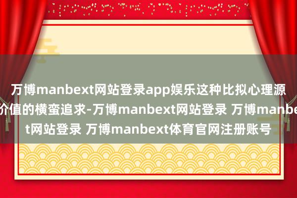 万博manbext网站登录app娱乐这种比拟心理源于对社会招供与本身价值的横蛮追求-万博manbext网站登录 万博manbext体育官网注册账号