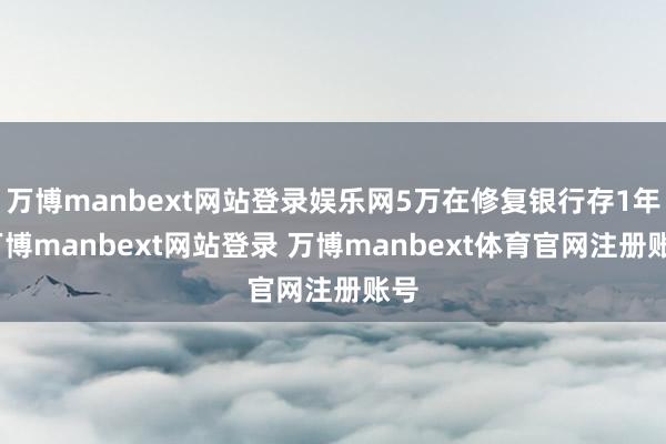 万博manbext网站登录娱乐网5万在修复银行存1年-万博manbext网站登录 万博manbext体育官网注册账号