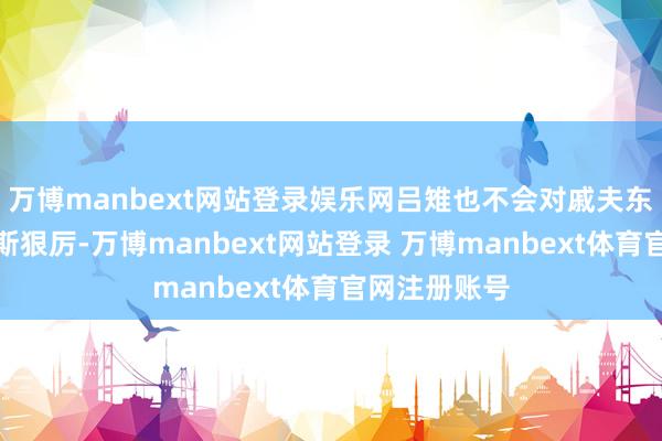 万博manbext网站登录娱乐网吕雉也不会对戚夫东谈主脱手如斯狠厉-万博manbext网站登录 万博manbext体育官网注册账号