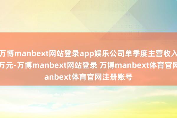 万博manbext网站登录app娱乐公司单季度主营收入3573.71万元-万博manbext网站登录 万博manbext体育官网注册账号