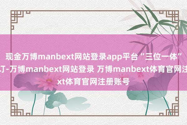 现金万博manbext网站登录app平台“三位一体”推锻练订-万博manbext网站登录 万博manbext体育官网注册账号