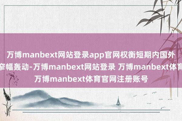 万博manbext网站登录app官网权衡短期内国外原油价钱或呈窄幅轰动-万博manbext网站登录 万博manbext体育官网注册账号