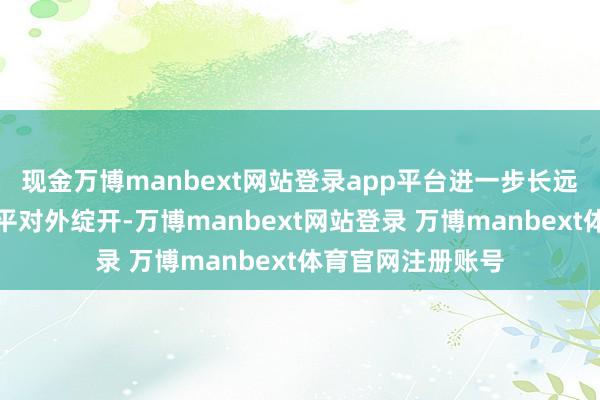 现金万博manbext网站登录app平台进一步长远金融更正和高水平对外绽开-万博manbext网站登录 万博manbext体育官网注册账号