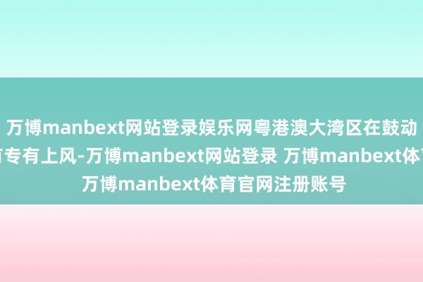 万博manbext网站登录娱乐网粤港澳大湾区在鼓动当代花消上具有专有上风-万博manbext网站登录 万博manbext体育官网注册账号