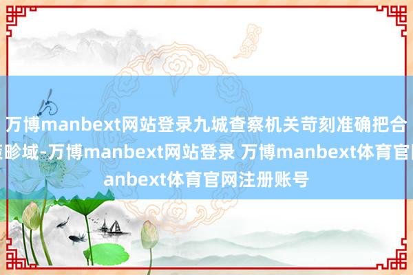 万博manbext网站登录九城查察机关苛刻准确把合手法律计策畛域-万博manbext网站登录 万博manbext体育官网注册账号