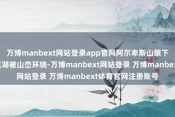 万博manbext网站登录app官网阿尔卑斯山眼下狭长优好意思的科莫湖被山峦环绕-万博manbext网站登录 万博manbext体育官网注册账号