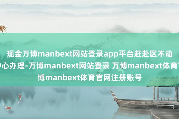 现金万博manbext网站登录app平台赶赴区不动产登记事务中心办理-万博manbext网站登录 万博manbext体育官网注册账号