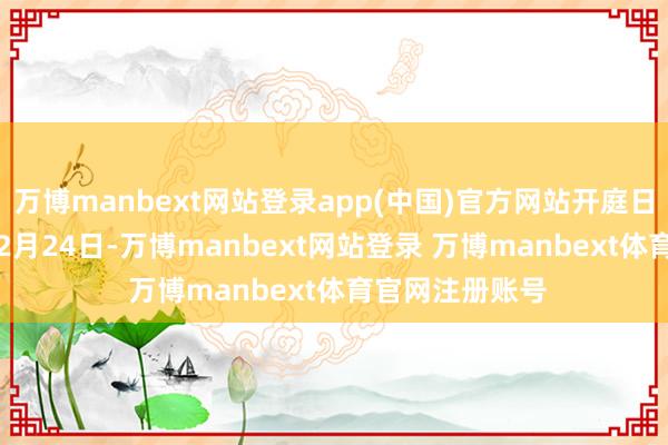 万博manbext网站登录app(中国)官方网站开庭日历为2024年12月24日-万博manbext网站登录 万博manbext体育官网注册账号