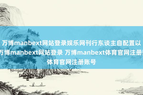 万博manbext网站登录娱乐网刊行东谈主自配置以来-万博manbext网站登录 万博manbext体育官网注册账号