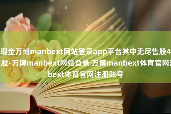 现金万博manbext网站登录app平台其中无尽售股465.00万股-万博manbext网站登录 万博manbext体育官网注册账号