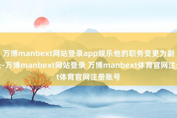万博manbext网站登录app娱乐他的职务变更为副董事长-万博manbext网站登录 万博manbext体育官网注册账号
