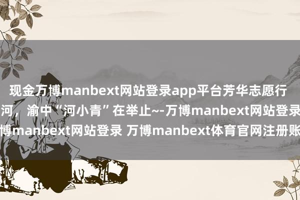 现金万博manbext网站登录app平台芳华志愿行 | 同饮一江水·共护母亲河,渝中“河小青”在举止~-万博manbext网站登录 万博manbext体育官网注册账号