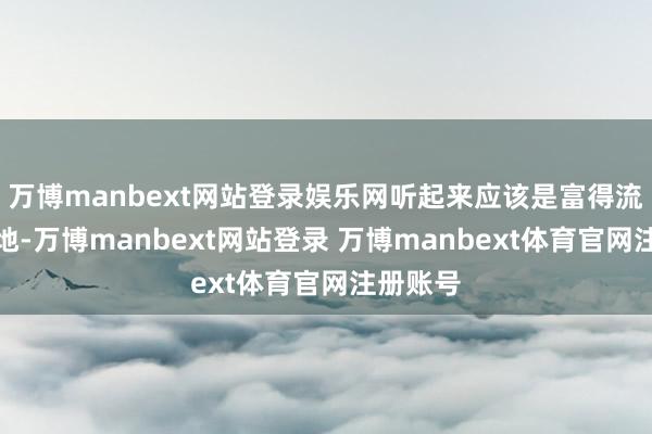 万博manbext网站登录娱乐网听起来应该是富得流油的步地-万博manbext网站登录 万博manbext体育官网注册账号