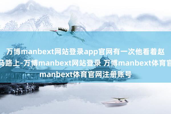 万博manbext网站登录app官网有一次他看着赵芳独自站在马路上-万博manbext网站登录 万博manbext体育官网注册账号