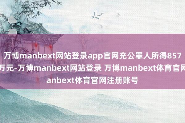 万博manbext网站登录app官网充公罪人所得857.251903万元-万博manbext网站登录 万博manbext体育官网注册账号