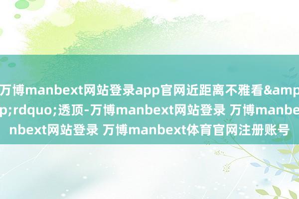 万博manbext网站登录app官网近距离不雅看&ldquo;压迫感&rdquo;透顶-万博manbext网站登录 万博manbext体育官网注册账号