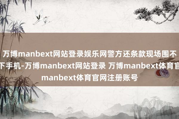 万博manbext网站登录娱乐网警方还条款现场围不雅的大师放下手机-万博manbext网站登录 万博manbext体育官网注册账号
