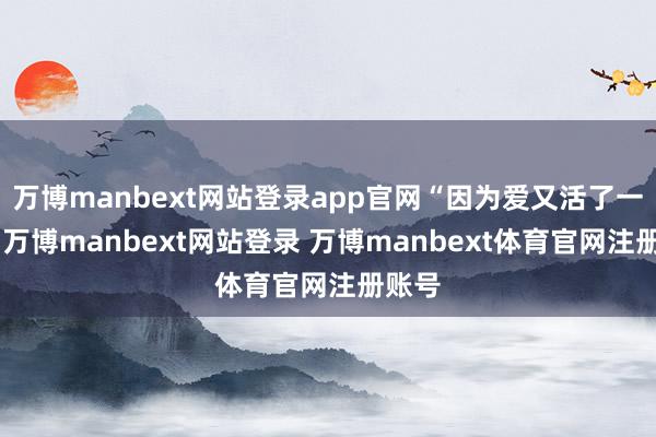 万博manbext网站登录app官网“因为爱又活了一次”-万博manbext网站登录 万博manbext体育官网注册账号