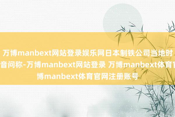 万博manbext网站登录娱乐网日本制铁公司当地时辰6日晚发布音问称-万博manbext网站登录 万博manbext体育官网注册账号